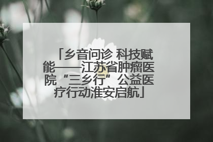 乡音问诊 科技赋能——江苏省肿瘤医院“三乡行”公益医疗行动淮安启航