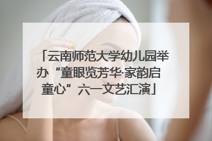 云南师范大学幼儿园举办“童眼览芳华·家韵启童心”六一文艺汇演