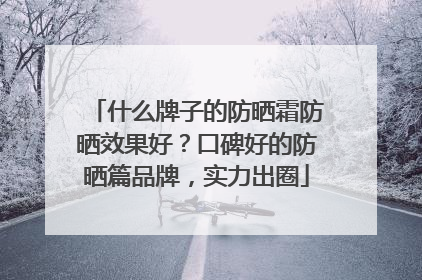 什么牌子的防晒霜防晒效果好？口碑好的防晒篇品牌，实力出圈
