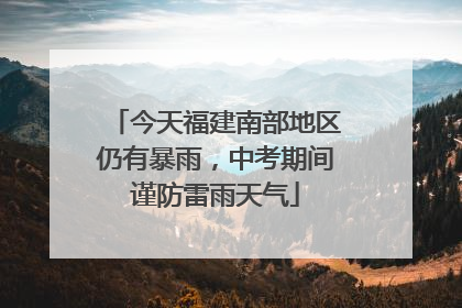 今天福建南部地区仍有暴雨，中考期间谨防雷雨天气