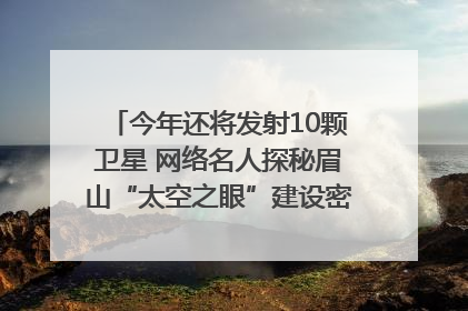 今年还将发射10颗卫星 网络名人探秘眉山“太空之眼”建设密码｜网络名人四川行
