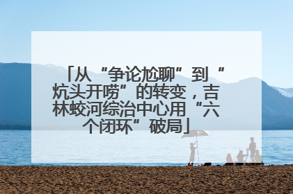 从“争论尬聊”到“炕头开唠”的转变，吉林蛟河综治中心用“六个闭环”破局