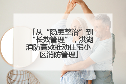从“隐患整治”到“长效管理”，洪湖消防高效推动住宅小区消防管理