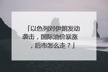 以色列对伊朗发动袭击，国际油价暴涨，后市怎么走？