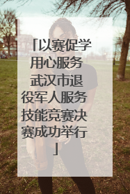 以赛促学 用心服务 武汉市退役军人服务技能竞赛决赛成功举行