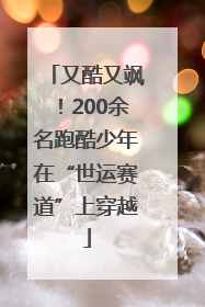 又酷又飒！200余名跑酷少年在“世运赛道”上穿越