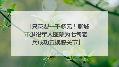 只花费一千多元！聊城市退役军人医院为七旬老兵成功置换膝关节