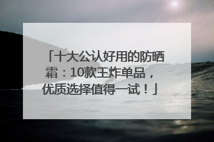 十大公认好用的防晒霜：10款王炸单品，优质选择值得一试！