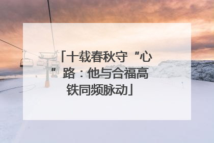 十载春秋守“心”路：他与合福高铁同频脉动