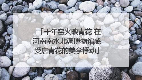 千年窑火映青花 在河南南水北调博物馆感受唐青花的美学悸动