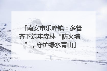 南安市乐峰镇：多管齐下筑牢森林“防火墙”，守护绿水青山