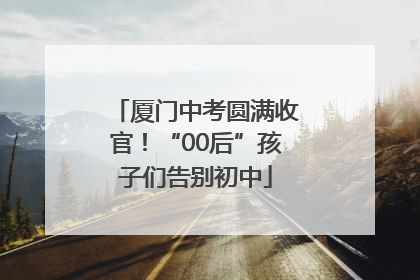 厦门中考圆满收官！“00后”孩子们告别初中