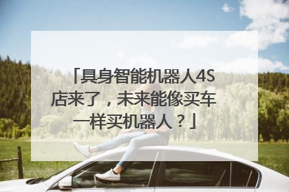 具身智能机器人4S店来了，未来能像买车一样买机器人？