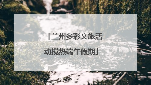 兰州多彩文旅活动搅热端午假期