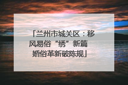 兰州市城关区：移风易俗“绣”新篇 婚俗革新破陈规
