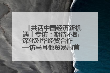 共话中国经济新机遇丨专访：期待不断深化对华经贸合作——访马耳他贸易局首席执行官布蒂吉格