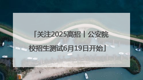 关注2025高招丨公安院校招生测试6月19日开始