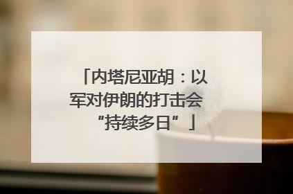 内塔尼亚胡：以军对伊朗的打击会“持续多日”