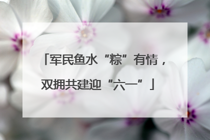 军民鱼水“粽”有情，双拥共建迎“六一”