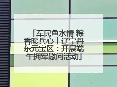 军民鱼水情 粽香暖兵心丨辽宁丹东元宝区：开展端午拥军慰问活动