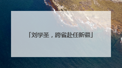刘学圣，跨省赴任新疆