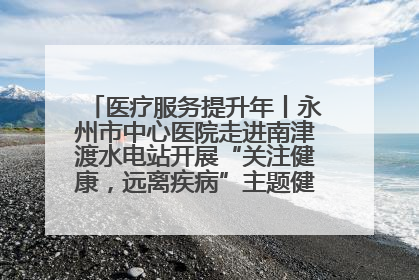 医疗服务提升年丨永州市中心医院走进南津渡水电站开展“关注健康，远离疾病”主题健康促进活动