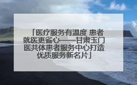医疗服务有温度 患者就医更省心——甘肃玉门医共体患者服务中心打造优质服务新名片