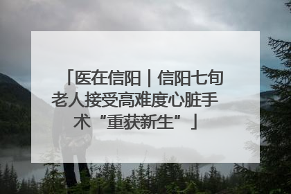 医在信阳｜信阳七旬老人接受高难度心脏手术“重获新生”