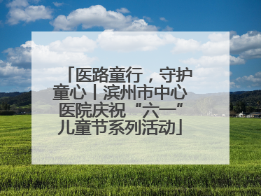 医路童行，守护童心丨滨州市中心医院庆祝“六一”儿童节系列活动