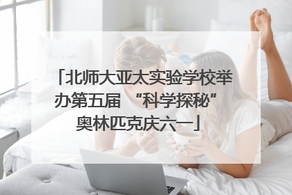 北师大亚太实验学校举办第五届 “科学探秘” 奥林匹克庆六一