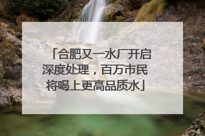 合肥又一水厂开启深度处理，百万市民将喝上更高品质水