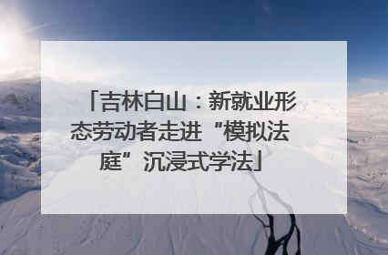 吉林白山：新就业形态劳动者走进“模拟法庭”沉浸式学法