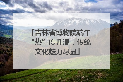吉林省博物院端午“热”度升温，传统文化魅力尽显