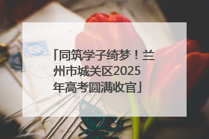同筑学子绮梦！兰州市城关区2025年高考圆满收官