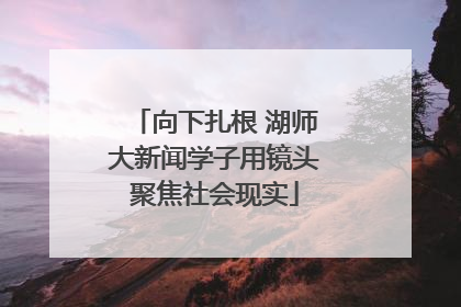 向下扎根 湖师大新闻学子用镜头聚焦社会现实