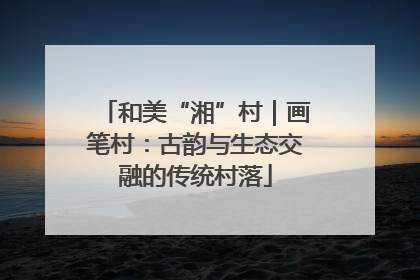 和美“湘”村｜画笔村：古韵与生态交融的传统村落