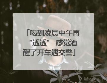 喝到凌晨中午再“透透” 感觉酒醒了开车遇交警