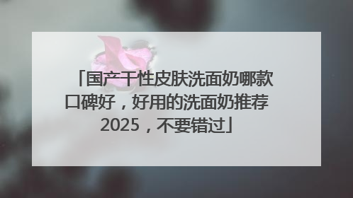 国产干性皮肤洗面奶哪款口碑好，好用的洗面奶推荐2025，不要错过