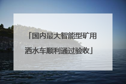 国内最大智能型矿用洒水车顺利通过验收