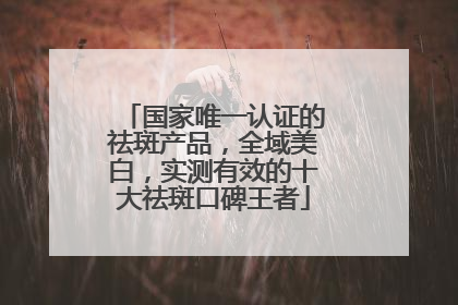 国家唯一认证的祛斑产品，全域美白，实测有效的十大祛斑口碑王者