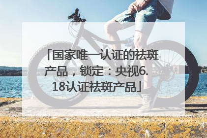 国家唯一认证的祛斑产品，锁定：央视6.18认证祛斑产品