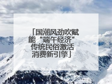 国潮风劲吹赋能“端午经济” 传统民俗激活消费新引擎