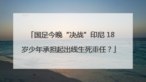 国足今晚“决战”印尼 18岁少年承担起出线生死重任？