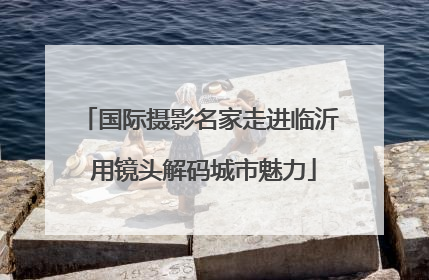 国际摄影名家走进临沂 用镜头解码城市魅力