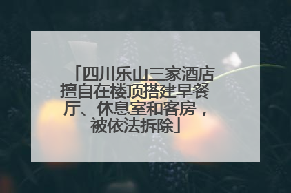 四川乐山三家酒店擅自在楼顶搭建早餐厅、休息室和客房，被依法拆除