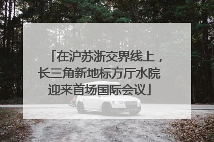 在沪苏浙交界线上，长三角新地标方厅水院迎来首场国际会议