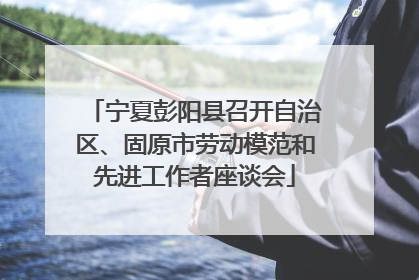 宁夏彭阳县召开自治区、固原市劳动模范和先进工作者座谈会