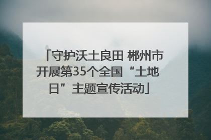 守护沃土良田 郴州市开展第35个全国“土地日”主题宣传活动