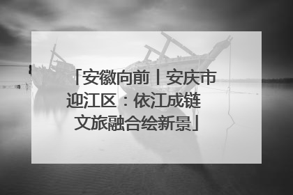安徽向前丨安庆市迎江区：依江成链 文旅融合绘新景