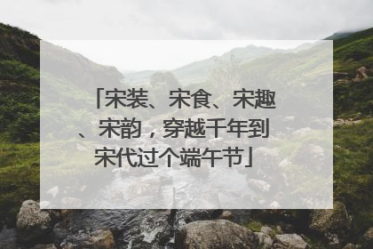 宋装、宋食、宋趣、宋韵，穿越千年到宋代过个端午节